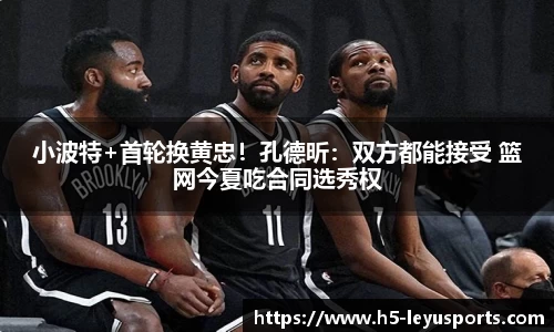 小波特+首轮换黄忠！孔德昕：双方都能接受 篮网今夏吃合同选秀权